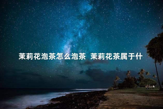 茉莉花泡茶怎么泡茶  茉莉花茶属于什么茶